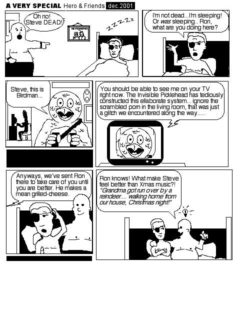 First frame: Ron Studd, a rotund wrestler stands in the doorway and points to a character lying in a bed. Said character wears an eyepatch. Ron: OH NO! STEVE DEAD! Frame two: Steve says I'm not dead. I'm sleeping and what are you doing here? Frame three: We see a birdhead that looks like a circle, eyes and a beak. Steve! This is Birdman. Next we see that his face is on the TV. He says, You should be able to see me on your TV right now. The Invisible Picklehead has tediously constructed this elaborate system... ignore the scrambled porn in the living room, that was just a glittch we encountered along the way... anyway, we've sent Ron there to take care of you until you are better. He makes a mean grilled-cheese. The final panel has Ron sitting up in bed with me. He says, Ron knows! What make Steve feel better than Xmas music? Singing: Grandma got run over by a reindeer...walking home from